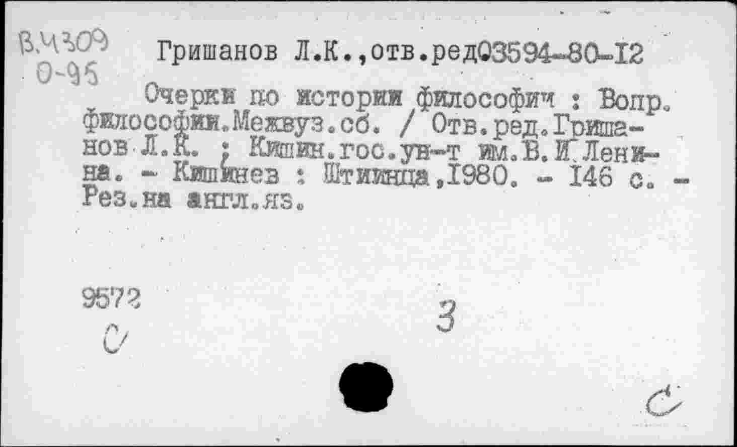 ﻿Гришанов Л.К.,отв.ред03594-80-12
Очерки до истории философии : Вопр. философии.Межвуз.сб. / Отв.ред.Гришанов Л. К. ; Кишин.гос.ун-т шЛЗ.Й"Ленина. - Кишинев : Штиинца ,1980. - 146 с. Рез. на англ.яз.
9572